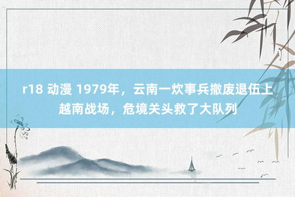 r18 动漫 1979年，云南一炊事兵撤废退伍上越南战场，危境关头救了大队列