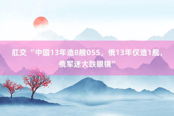 肛交 “中国13年造8艘055，俄13年仅造1舰，俄军迷大跌眼镜”