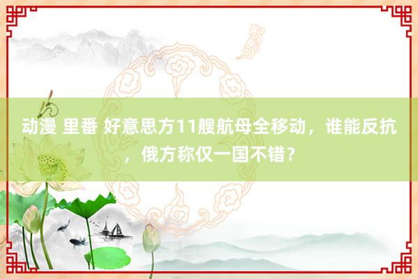 动漫 里番 好意思方11艘航母全移动，谁能反抗，俄方称仅一国不错？