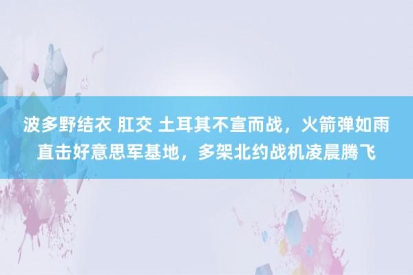 波多野结衣 肛交 土耳其不宣而战，火箭弹如雨直击好意思军基地，多架北约战机凌晨腾飞