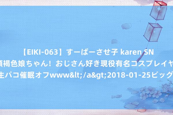 【EIKI-063】すーぱーさせ子 karen SNS炎上騒動でお馴染みのハーフ顔褐色娘ちゃん！おじさん好き現役有名コスプレイヤーの妊娠中出し生パコ催眠オフwww</a>2018-01-25ビッグモーカル&$EIKI119分钟 豆二-国内入口大豆持续保合手累库，供应较为弥散