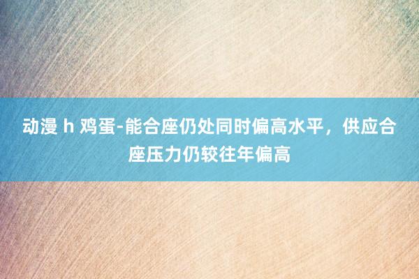 动漫 h 鸡蛋-能合座仍处同时偏高水平，供应合座压力仍较往年偏高