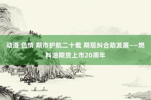 动漫 色情 期市护航二十载 期现纠合助发展——燃料油期货上市20周年