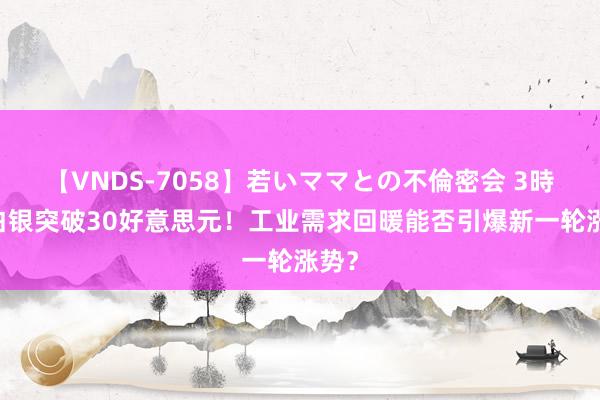 【VNDS-7058】若いママとの不倫密会 3時間 白银突破30好意思元！工业需求回暖能否引爆新一轮涨势？