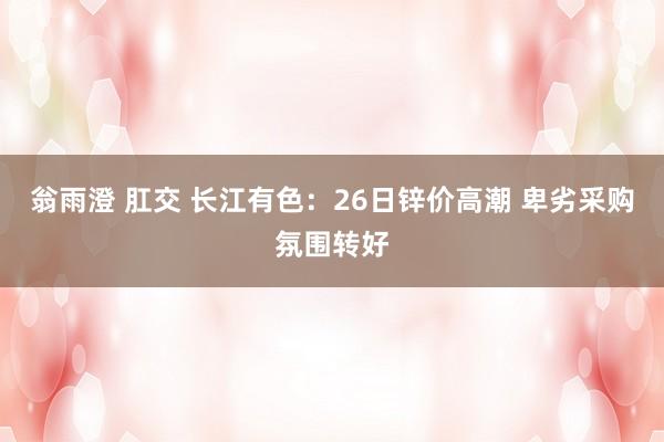 翁雨澄 肛交 长江有色：26日锌价高潮 卑劣采购氛围转好