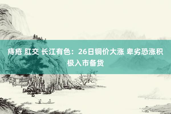 痔疮 肛交 长江有色：26日铜价大涨 卑劣恐涨积极入市备货