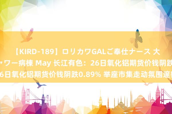 【KIRD-189】ロリカワGALご奉仕ナース 大量ぶっかけザーメンシャワー病棟 May 长江有色：26日氧化铝期货价钱阴跌0.89% 举座市集走动氛围邃密