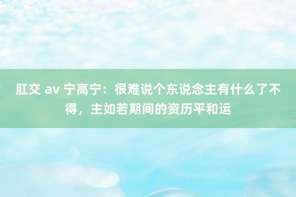 肛交 av 宁高宁：很难说个东说念主有什么了不得，主如若期间的资历平和运