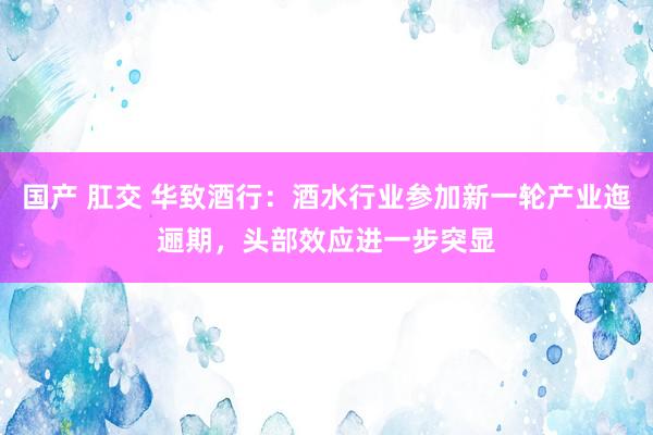 国产 肛交 华致酒行：酒水行业参加新一轮产业迤逦期，头部效应进一步突显