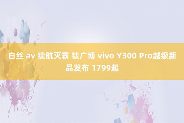 白丝 av 续航灭霸 钛广博 vivo Y300 Pro越级新品发布 1799起