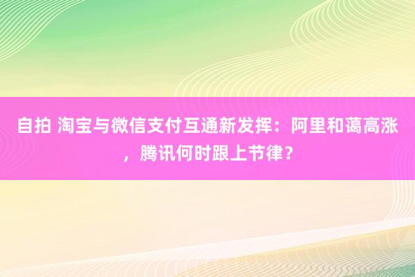 自拍 淘宝与微信支付互通新发挥：阿里和蔼高涨，腾讯何时跟上节律？