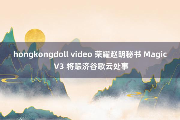 hongkongdoll video 荣耀赵明秘书 Magic V3 将赈济谷歌云处事