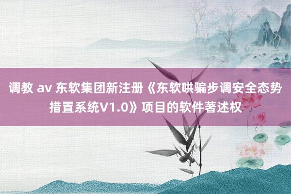 调教 av 东软集团新注册《东软哄骗步调安全态势措置系统V1.0》项目的软件著述权