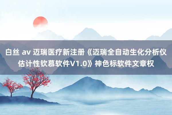 白丝 av 迈瑞医疗新注册《迈瑞全自动生化分析仪估计性钦慕软件V1.0》神色标软件文章权