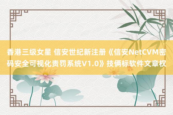 香港三级女星 信安世纪新注册《信安NetCVM密码安全可视化责罚系统V1.0》技俩标软件文章权