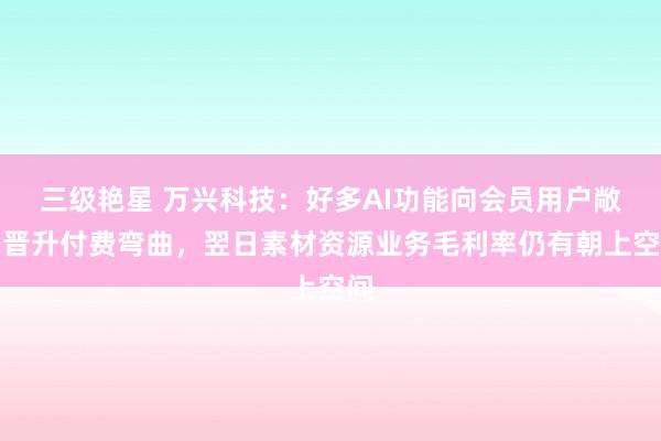 三级艳星 万兴科技：好多AI功能向会员用户敞开晋升付费弯曲，翌日素材资源业务毛利率仍有朝上空间