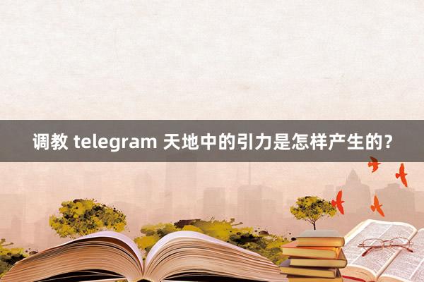 调教 telegram 天地中的引力是怎样产生的？