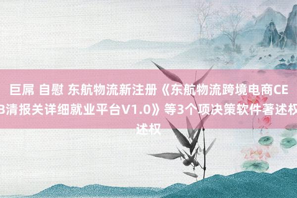 巨屌 自慰 东航物流新注册《东航物流跨境电商CEB清报关详细就业平台V1.0》等3个项决策软件著述权