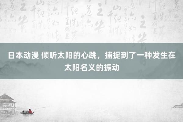 日本动漫 倾听太阳的心跳，捕捉到了一种发生在太阳名义的振动