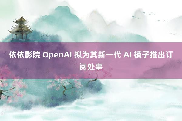 依依影院 OpenAI 拟为其新一代 AI 模子推出订阅处事