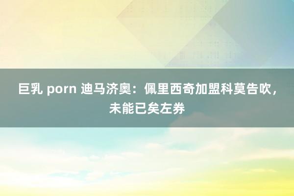 巨乳 porn 迪马济奥：佩里西奇加盟科莫告吹，未能已矣左券