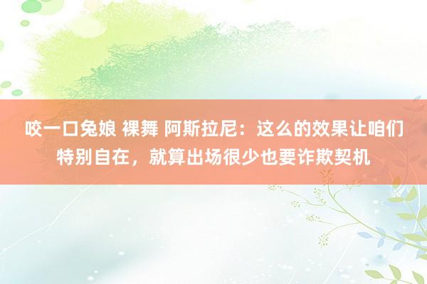 咬一口兔娘 裸舞 阿斯拉尼：这么的效果让咱们特别自在，就算出场很少也要诈欺契机