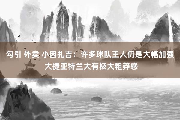 勾引 外卖 小因扎吉：许多球队王人仍是大幅加强 大捷亚特兰大有极大粗莽感