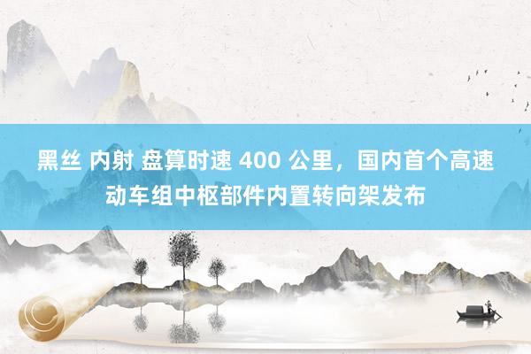 黑丝 内射 盘算时速 400 公里，国内首个高速动车组中枢部件内置转向架发布