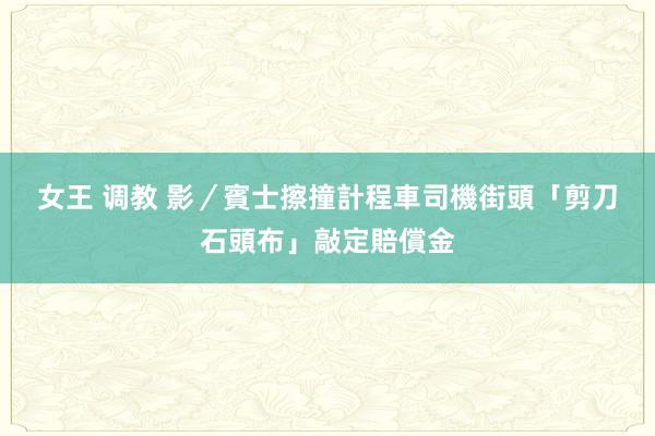 女王 调教 影／賓士擦撞計程車　司機街頭「剪刀石頭布」敲定賠償金