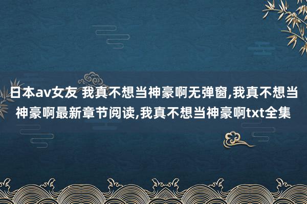 日本av女友 我真不想当神豪啊无弹窗,我真不想当神豪啊最新章节阅读,我真不想当神豪啊txt全集