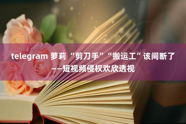 telegram 萝莉 “剪刀手”“搬运工”该间断了——短视频侵权欢欣透视