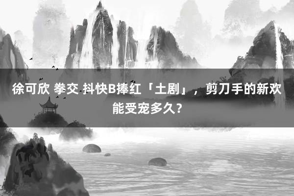 徐可欣 拳交 抖快B捧红「土剧」，剪刀手的新欢能受宠多久？