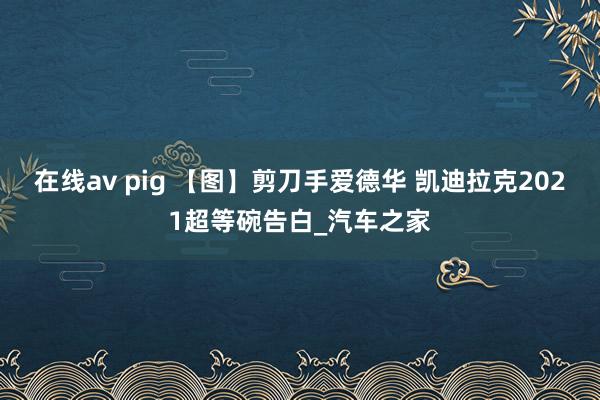 在线av pig 【图】剪刀手爱德华 凯迪拉克2021超等碗告白_汽车之家