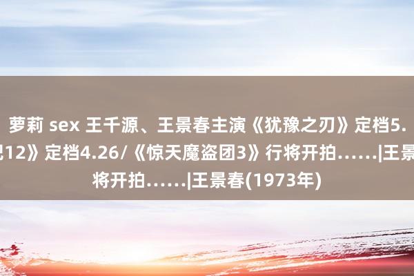 萝莉 sex 王千源、王景春主演《犹豫之刃》定档5.17/《驱驰吧12》定档4.26/《惊天魔盗团3》行将开拍……|王景春(1973年)