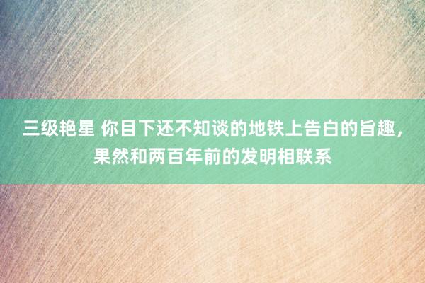 三级艳星 你目下还不知谈的地铁上告白的旨趣，果然和两百年前的发明相联系