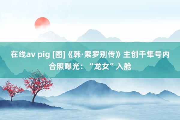 在线av pig [图]《韩·索罗别传》主创千隼号内合照曝光：“龙女”入舱