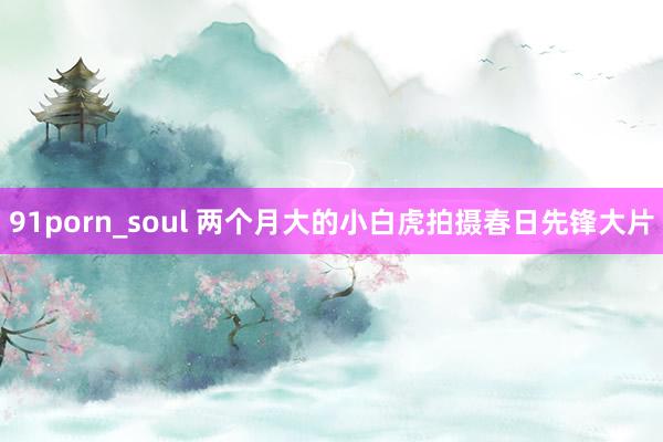 91porn_soul 两个月大的小白虎拍摄春日先锋大片