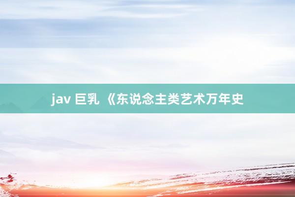 jav 巨乳 《东说念主类艺术万年史