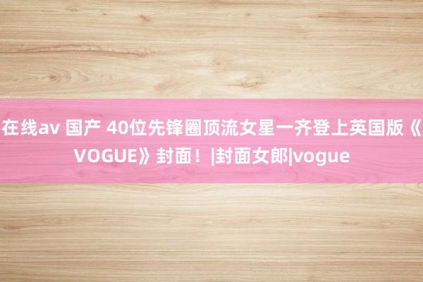 在线av 国产 40位先锋圈顶流女星一齐登上英国版《VOGUE》封面！|封面女郎|vogue