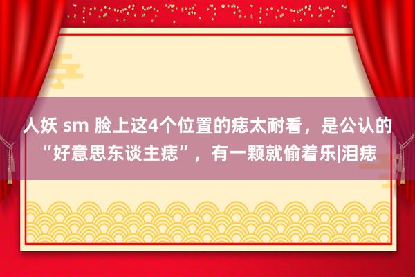 人妖 sm 脸上这4个位置的痣太耐看，是公认的“好意思东谈主痣”，有一颗就偷着乐|泪痣