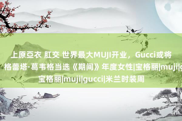 上原亞衣 肛交 世界最大MUJI开业，Gucci或将关闭部分奥莱店，格蕾塔·葛韦格当选《期间》年度女性|宝格丽|muji|gucci|米兰时装周