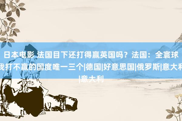 日本电影 法国目下还打得赢英国吗？法国：全寰球我打不赢的国度唯一三个|德国|好意思国|俄罗斯|意大利