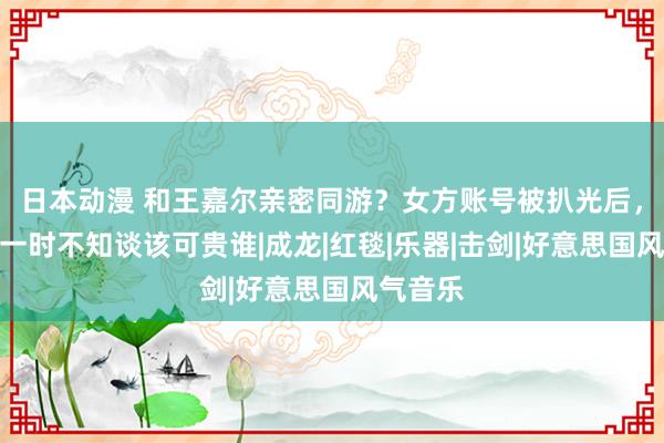 日本动漫 和王嘉尔亲密同游？女方账号被扒光后，网友：一时不知谈该可贵谁|成龙|红毯|乐器|击剑|好意思国风气音乐