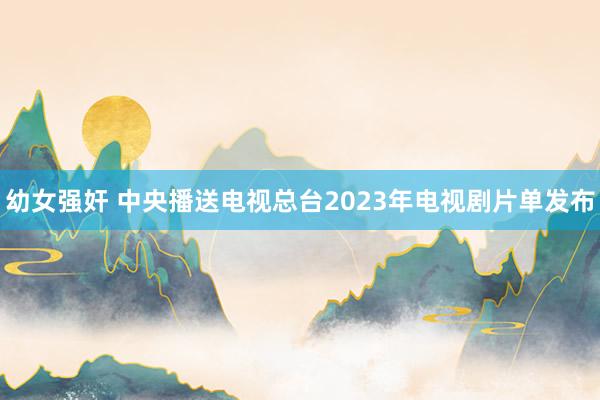 幼女强奸 中央播送电视总台2023年电视剧片单发布