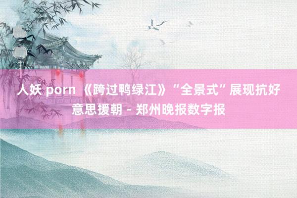 人妖 porn 《跨过鸭绿江》“全景式”展现抗好意思援朝－郑州晚报数字报