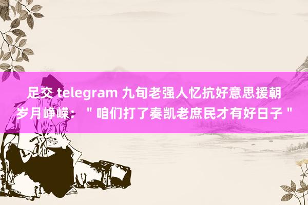 足交 telegram 九旬老强人忆抗好意思援朝岁月峥嵘：＂咱们打了奏凯老庶民才有好日子＂