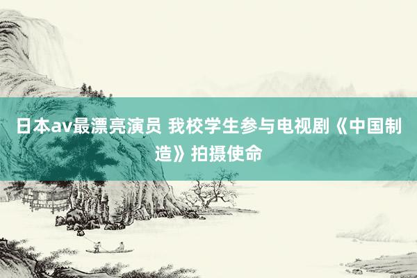 日本av最漂亮演员 我校学生参与电视剧《中国制造》拍摄使命