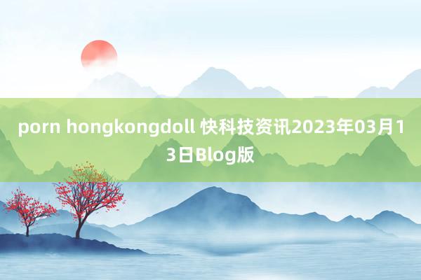 porn hongkongdoll 快科技资讯2023年03月13日Blog版