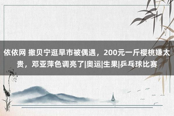 依依网 撒贝宁逛早市被偶遇，200元一斤樱桃嫌太贵，邓亚萍色调亮了|奥运|生果|乒乓球比赛