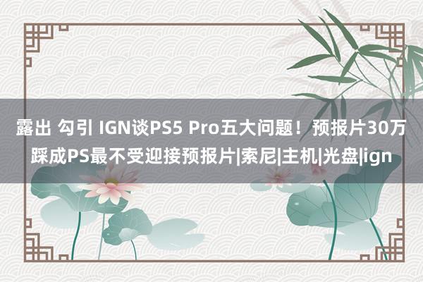 露出 勾引 IGN谈PS5 Pro五大问题！预报片30万踩成PS最不受迎接预报片|索尼|主机|光盘|ign